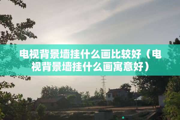 电视背景墙挂什么画比较好(电视背景墙挂什么画寓意好) 电视背景墙挂什么画比较好(电视背景墙挂什么画寓意好)
