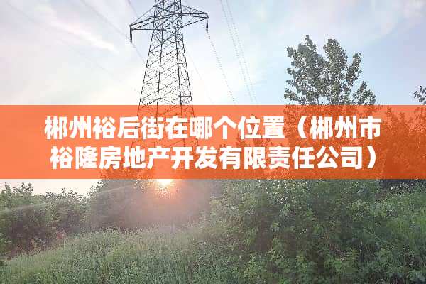 郴州裕后街在哪个位置（郴州市裕隆房地产开发有限责任公司）
