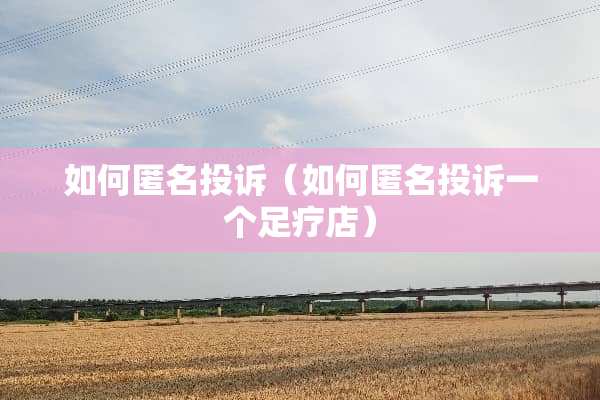 如何匿名投诉（如何匿名投诉一个**店）