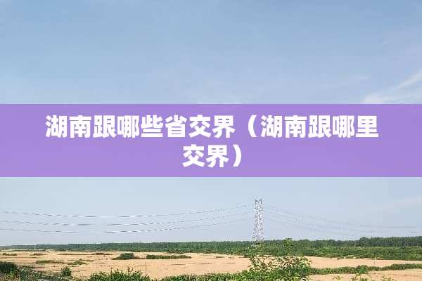 湖南跟哪些省交界（湖南跟哪里交界）