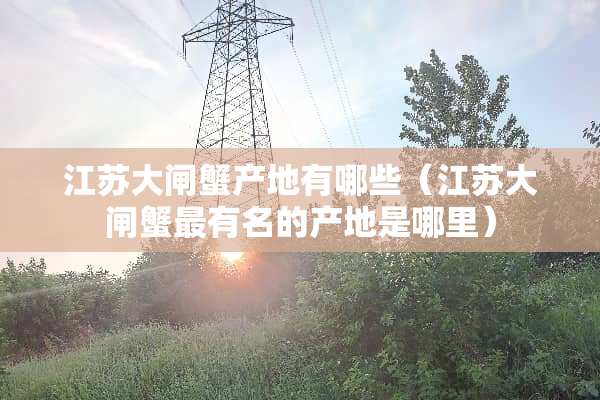 江苏大闸蟹产地有哪些(江苏大闸蟹最有名的产地是哪里) 江苏大闸蟹产地有哪些(江苏大闸蟹最有名的产地是哪里)