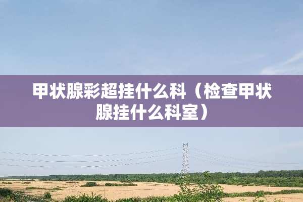 甲状腺彩超挂什么科（检查甲状腺挂什么科室）