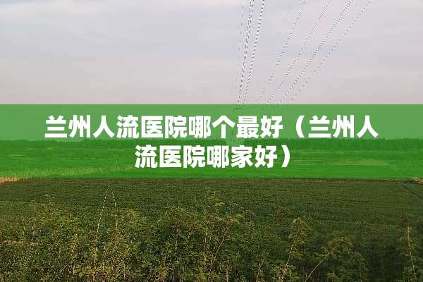 兰州人流医院哪个最好（兰州人流医院哪家好）