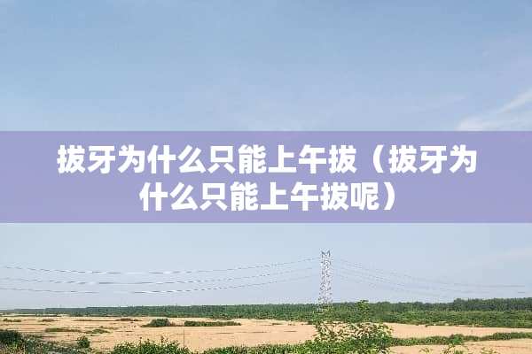 拔牙为什么只能上午拔（拔牙为什么只能上午拔呢）