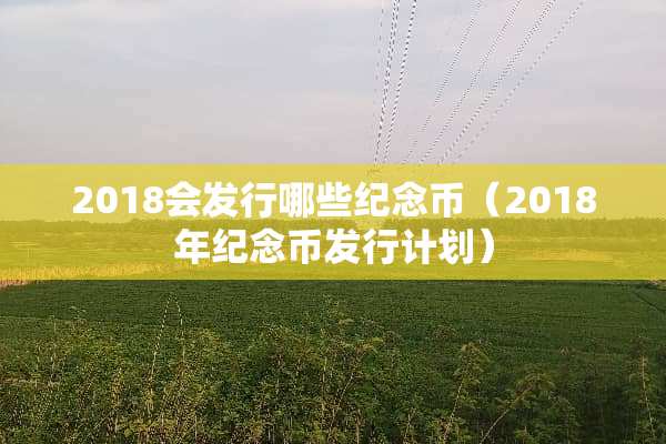 2018会发行哪些纪念币（2018年纪念币发行计划）