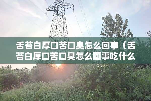 舌苔白厚口苦口臭怎么回事（舌苔白厚口苦口臭怎么回事吃什么药）