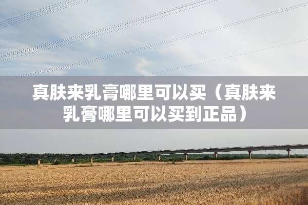 真肤来乳膏哪里可以买（真肤来乳膏哪里可以买到正品）