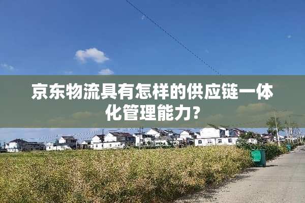 京东物流具有怎样的供应链一体化管理能力？