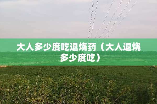 大人多少度吃退烧药(大人退烧 多少度吃) 大人多少度吃退烧药(大人退烧 多少度吃)