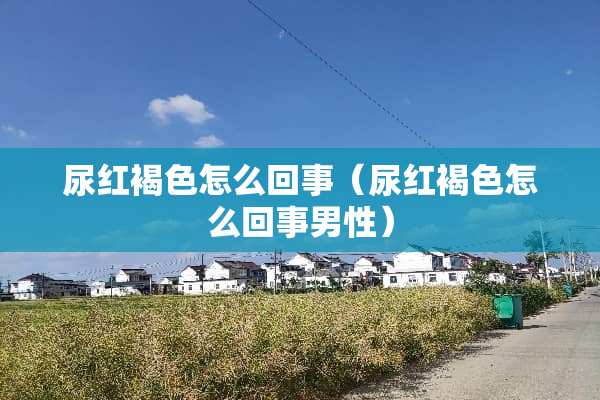 尿红褐色怎么回事（尿红褐色怎么回事男性）