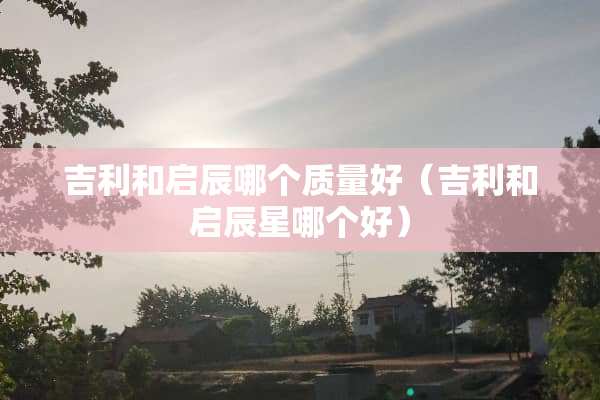 吉利和启辰哪个质量好（吉利和启辰星哪个好）