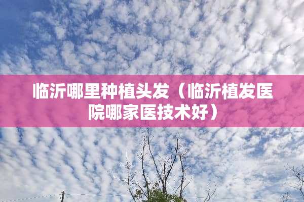 临沂哪里种植头发（临沂植发医院哪家医技术好）