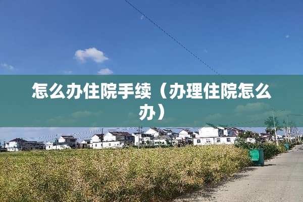 怎么办住院手续（办理住院怎么办）