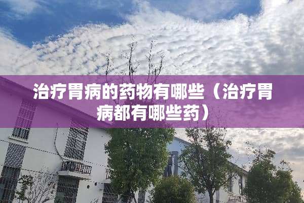 治疗胃病的药物有哪些（治疗胃病都有哪些药）