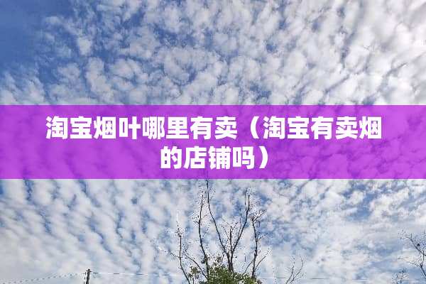 淘宝烟叶哪里有卖(淘宝有卖烟的店铺吗) 淘宝烟叶哪里有卖(淘宝有卖烟的店铺吗)
