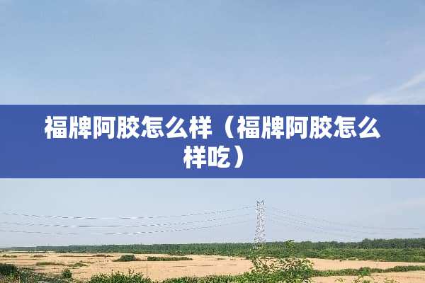 福牌阿胶怎么样（福牌阿胶怎么样吃）