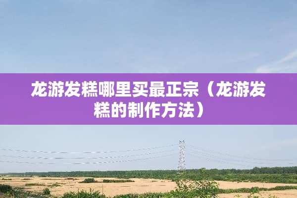 龙游发糕哪里买最正宗（龙游发糕的制作方法）