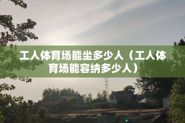 工人体育场能坐多少人（工人体育场能容纳多少人）