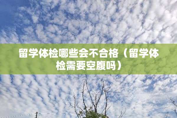 留学体检哪些会不合格（留学体检需要空腹吗）