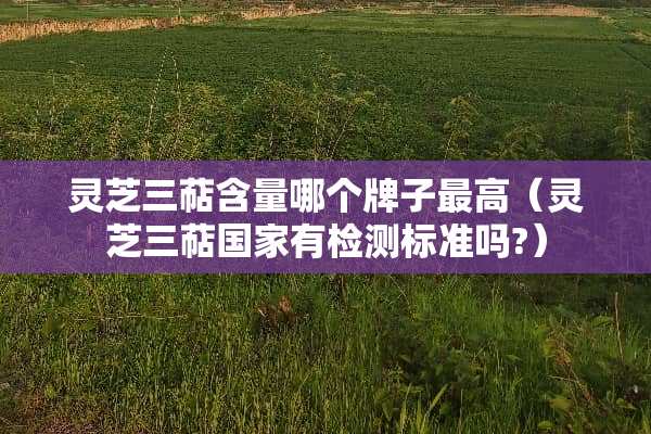 灵芝三萜含量哪个牌子最高(灵芝三萜国家有检测标准吗?) 灵芝三萜含量哪个牌子最高(灵芝三萜国家有检测标准吗?)