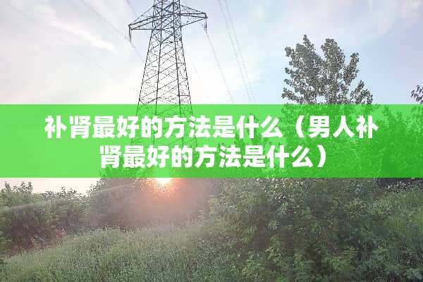 补肾最好的方法是什么（男人补肾最好的方法是什么）