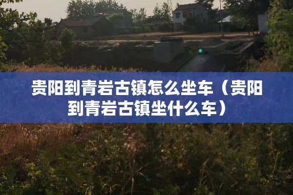 贵阳到青岩古镇怎么坐车（贵阳到青岩古镇坐什么车）