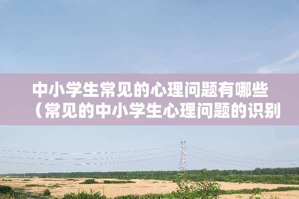 中小学生常见的心理问题有哪些（常见的中小学生心理问题的识别分析与辅导）