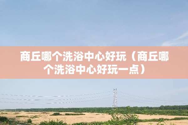 商丘哪个洗浴中心好玩（商丘哪个洗浴中心好玩一点）