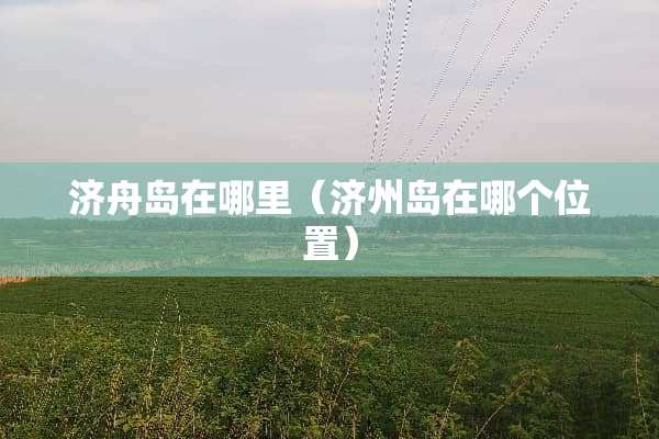 济舟岛在哪里（济州岛在哪个位置）