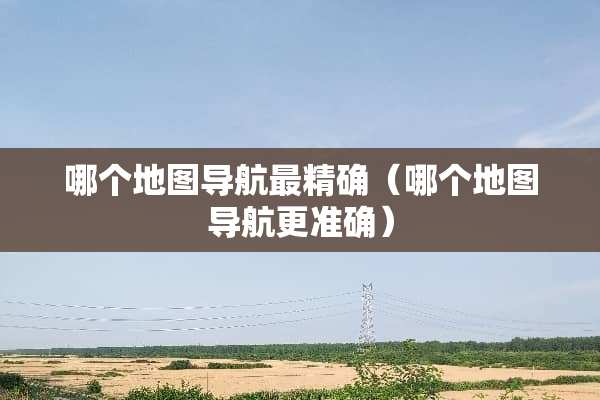 哪个地图导航最精确（哪个地图导航更准确）