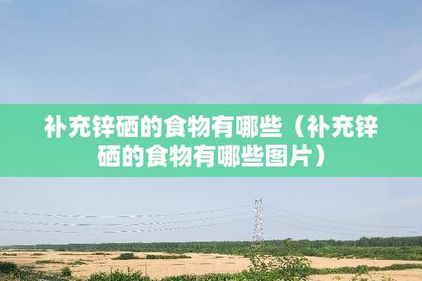 补充锌硒的食物有哪些（补充锌硒的食物有哪些图片）