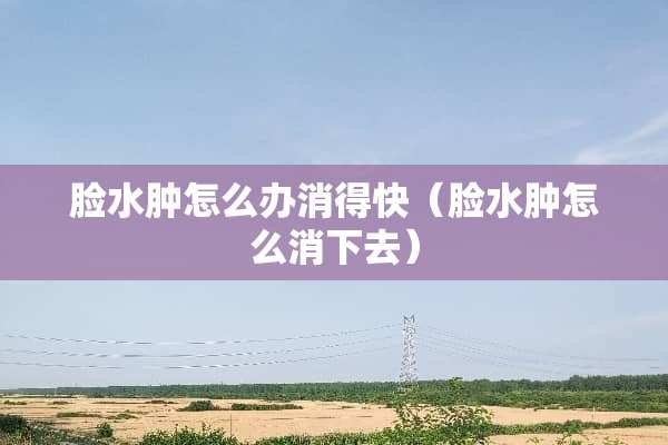 脸水肿怎么办消得快（脸水肿怎么消下去）