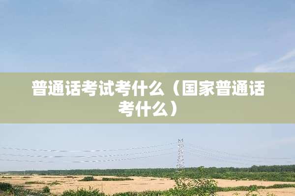 普通话考试考什么（国家普通话考什么）