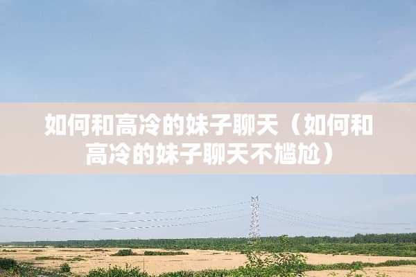 如何和高冷的妹子聊天（如何和高冷的妹子聊天不尴尬）