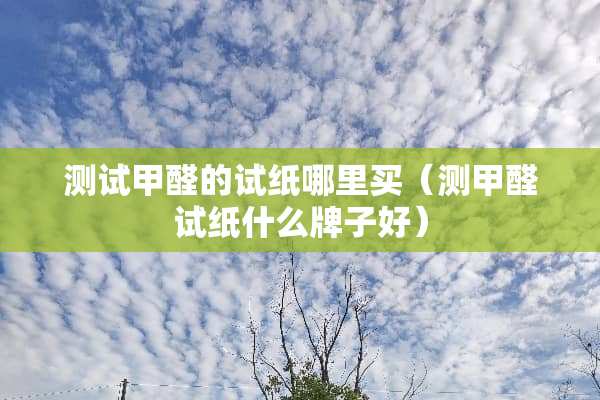 测试甲醛的试纸哪里买（测甲醛试纸什么牌子好）