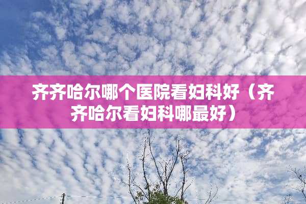 齐齐哈尔哪个医院看妇科好(齐齐哈尔看妇科哪最好) 齐齐哈尔哪个医院看妇科好(齐齐哈尔看妇科哪最好)