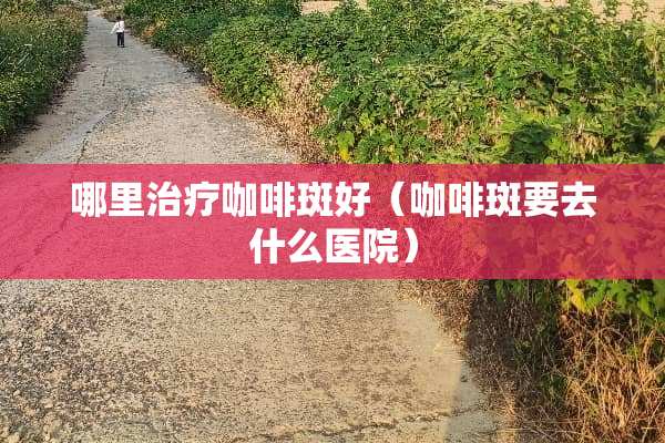 哪里治疗咖啡斑好（咖啡斑要去什么医院）