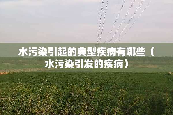 水污染引起的典型疾病有哪些（水污染引发的疾病）