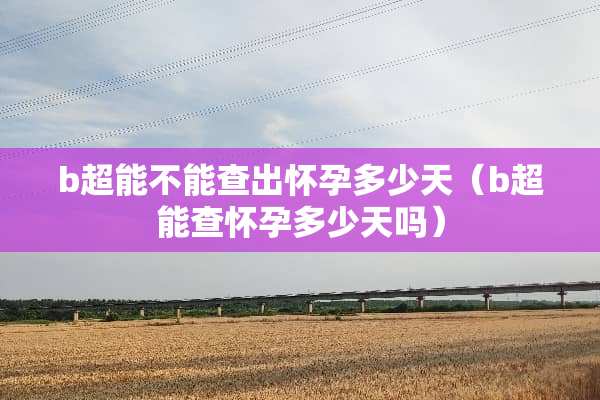 b超能不能查出怀孕多少天（b超能查怀孕多少天吗）