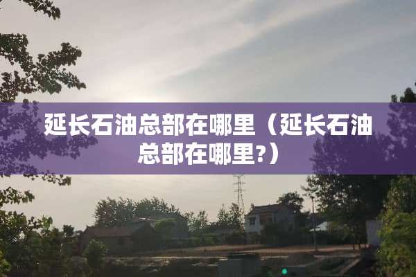 延长石油总部在哪里（延长石油总部在哪里?）