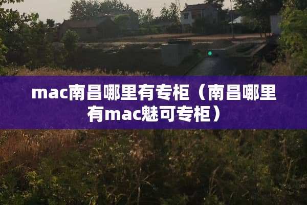mac南昌哪里有专柜（南昌哪里有mac魅可专柜）