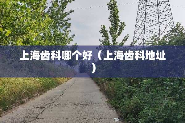 上海齿科哪个好(上海齿科地址) 上海齿科哪个好(上海齿科地址)