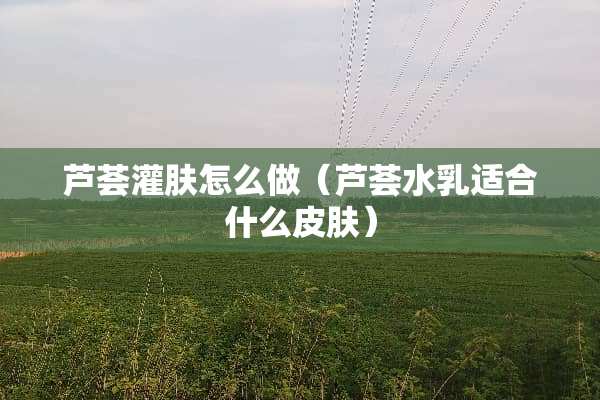 芦荟灌肤怎么做(芦荟水*适合什么皮肤) 芦荟灌肤怎么做(芦荟水*适合什么皮肤)