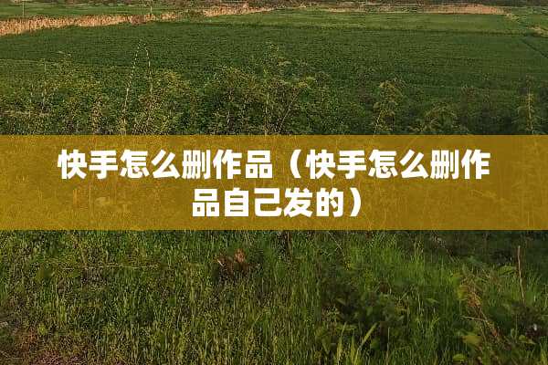 快手怎么删作品（快手怎么删作品自己发的）