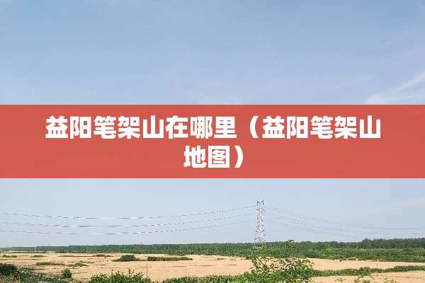 益阳笔架山在哪里（益阳笔架山地图）