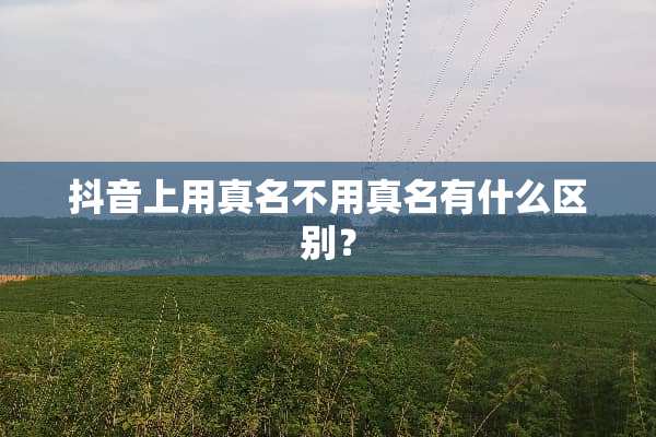 抖音上用真名不用真名有什么区别？