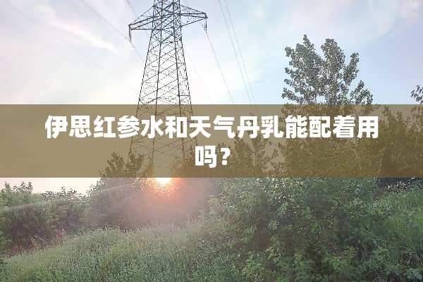 伊思红参水和天气丹*能配着用吗？
