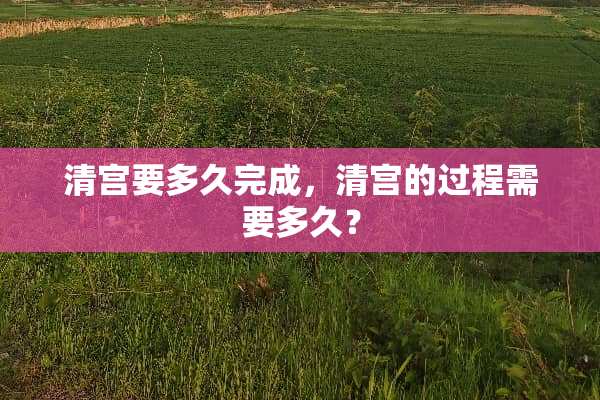 清宫要多久完成，清宫的过程需要多久？