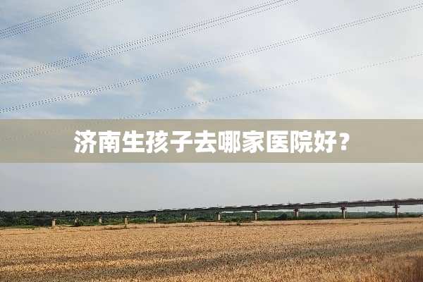 济南生孩子去哪家医院好？