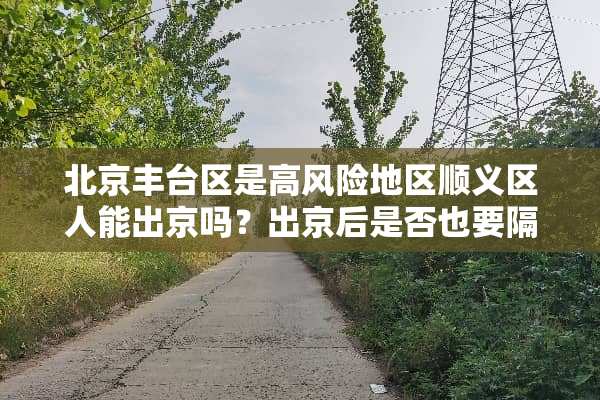 北京丰台区是高风险地区顺义区人能出京吗？出京后是否也要隔离吗？